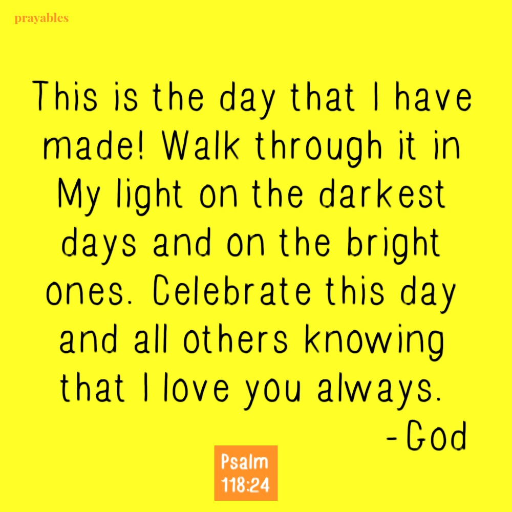 Psalm 118:24 This is the day that I have made! Walk through it in My light on the darkest days and on the bright ones. Celebrate this day and all others knowing that I love you always. -God