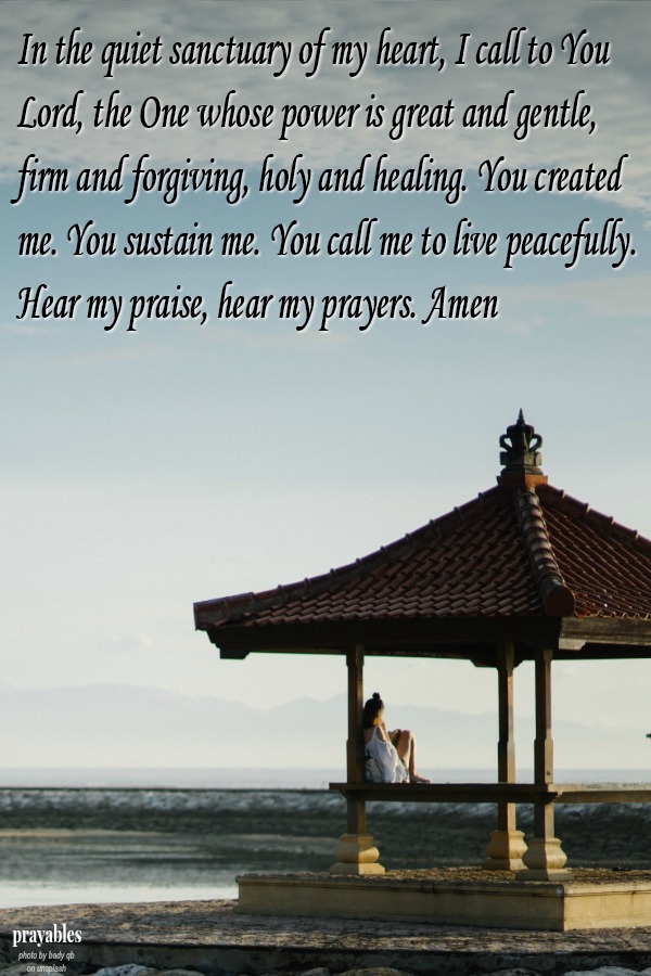 In the quiet sanctuary of my heart, I call to You Lord, the One whose power is great and gentle, firm and forgiving, holy and healing. You created me. You sustain me. You call me to live peacefully. Hear my praise, hear my prayers.
Amen 