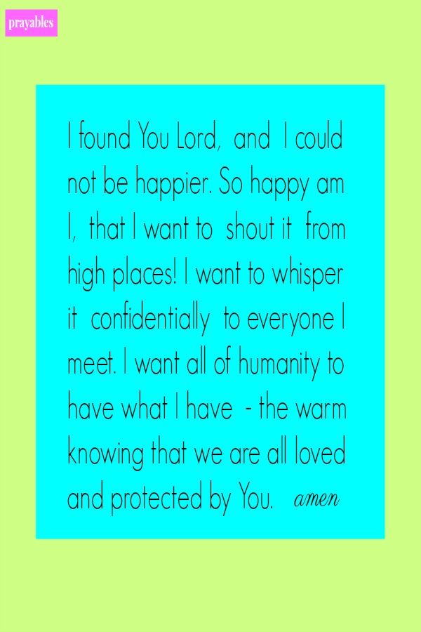 I found You Lord,  and  I could not be happier. So happy am I,  that I want to  shout it  from high places! I want to whisper it  confidentially  to everyone I meet. I want all of humanity to have what I have  - the warm knowing that
we are all loved and protected by You.   