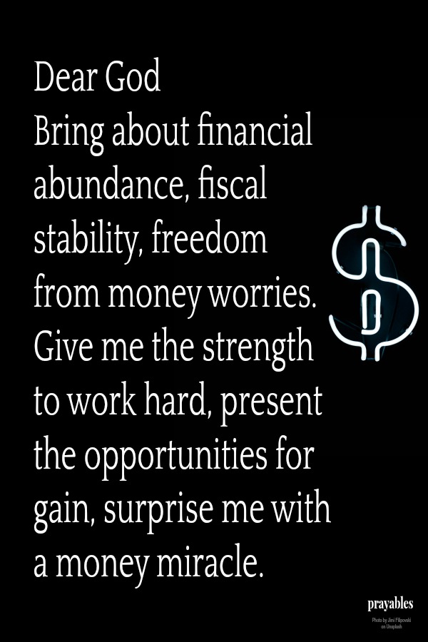 Dear God  Bring about financial abundance, fiscal stability, freedom from money worries. Give me the strength to work hard, present the opportunities for gain, surprise me with a money miracle.