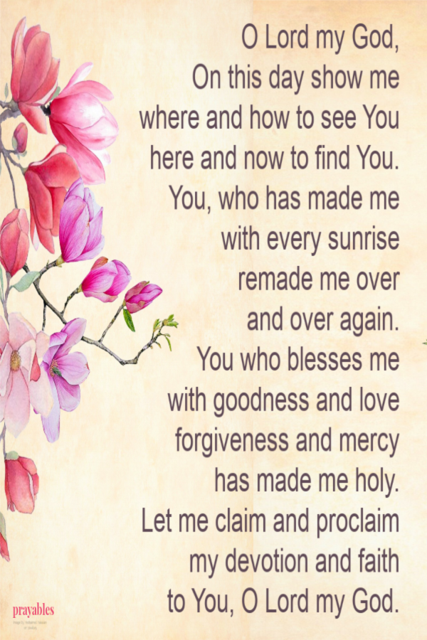 O Lord my God, On this day show me where and how to see You here and now to find You. You, who has made me  with every sunrise remade me over    and over again. You who blesses me with goodness and love forgiveness and mercy has made me holy.
Let me claim and proclaim my devotion and faith  to You, O Lord my God.