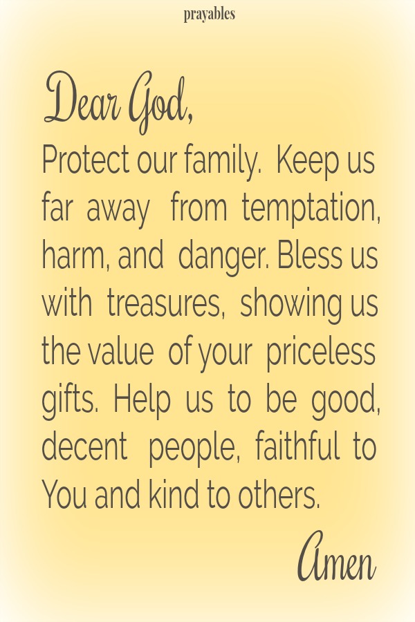 Dear God, Protect our family.  Keep us  far  away   from  temptation, harm, and  danger. Bless us with  treasures,  showing us the value  of your  priceless gifts.  Help  us  to  be  good, decent   people,  faithful  to  You and kind
to others.  Amen