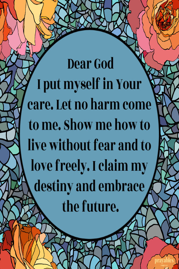 Dear God, I put myself in Your care. Let no harm come to me. Show me how to live without fear and to love freely. I claim my destiny and embrace the future.