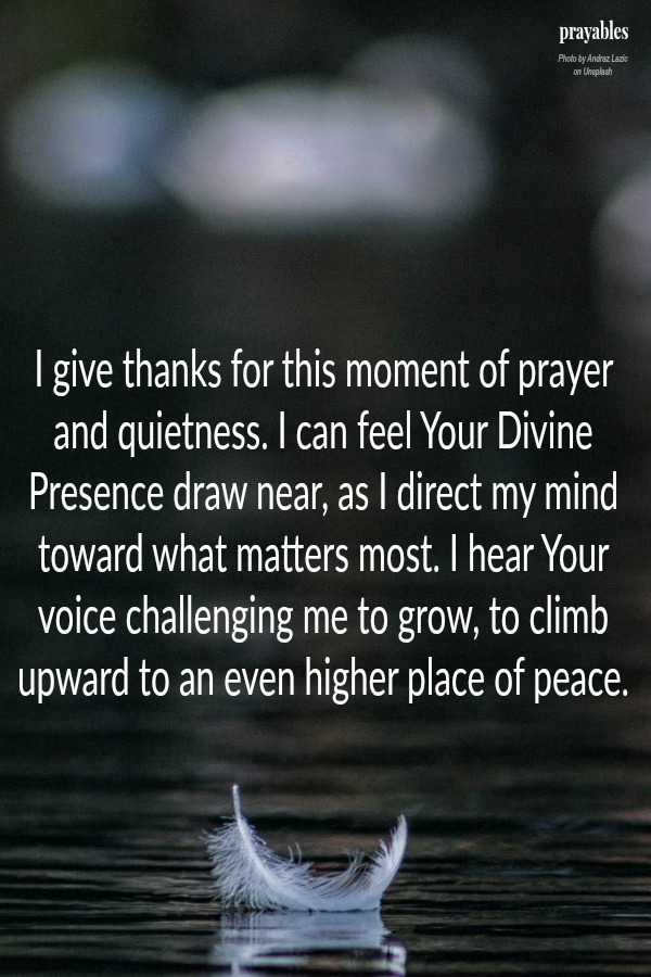  I give thanks for this moment of prayer and quietness. I can feel Your Divine Presence draw near, as I direct my mind toward what matters most. I hear Your voice challenging me to grow, to climb upward to an even higher place of peace. 