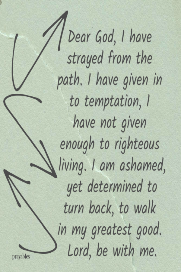 Dear God, I have strayed from the path. I have given in to temptation, I have not given enough to righteous living. I am ashamed,
yet determined to turn back, to walk in my greatest good. Lord, be with me.