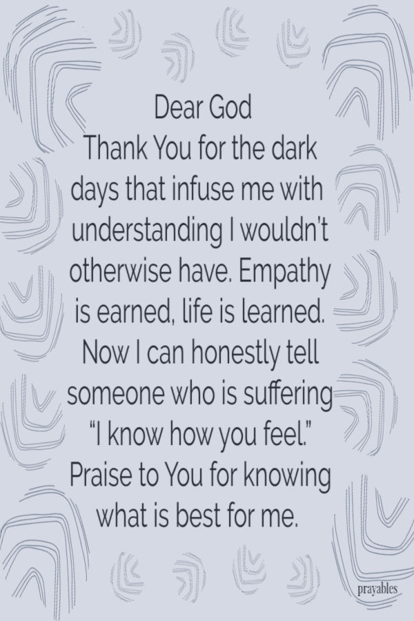 Dear God, thank You for the darkest days. It infused me with an understanding I wouldn’t otherwise have. Empathy is earned, life is learned. And now I can honestly tell
someone who is suffering,  “I know how you feel.” Praise to You for Knowing what is best for me.