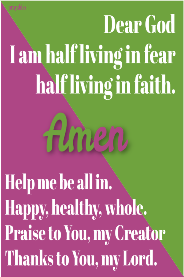 Dear God, I am half living in fear and half living in faith. Help me be all in. Happy, healthy and whole. Praise to You, my Creator. Thanks to You, my Lord. Amen 