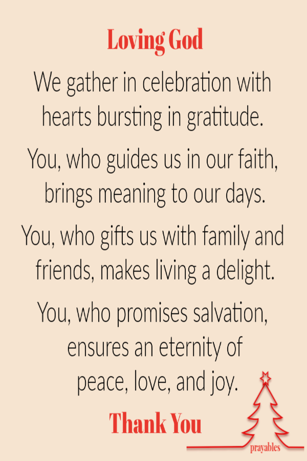 Loving God  We gather in celebration with hearts bursting in gratitude.   You, who guides us in our faith, brings meaning to our days.  You, who gifts us with family and friends, makes living a delight.  You, who promises salvation, ensures
an eternity of  peace, love, and joy. Thank You