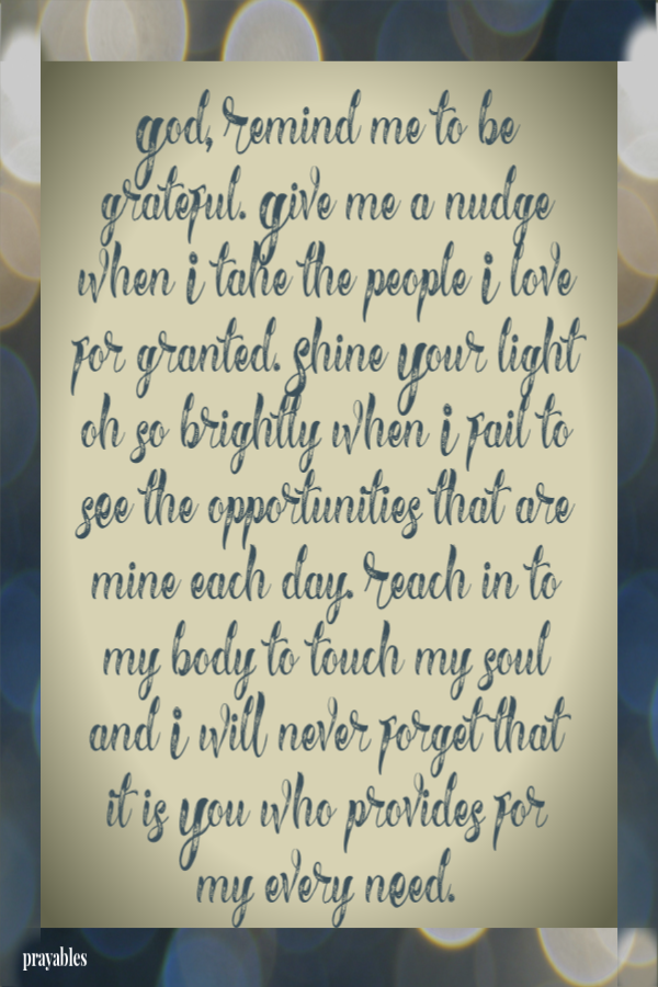 God, Remind me to be grateful. Give me a nudge when I take the people I love for granted. Shine Your light oh so brightly when I fail to see the opportunities that are mine each day. Reach in to my body to touch my soul and I will never
forget that  it is You who provides for  my every need. 