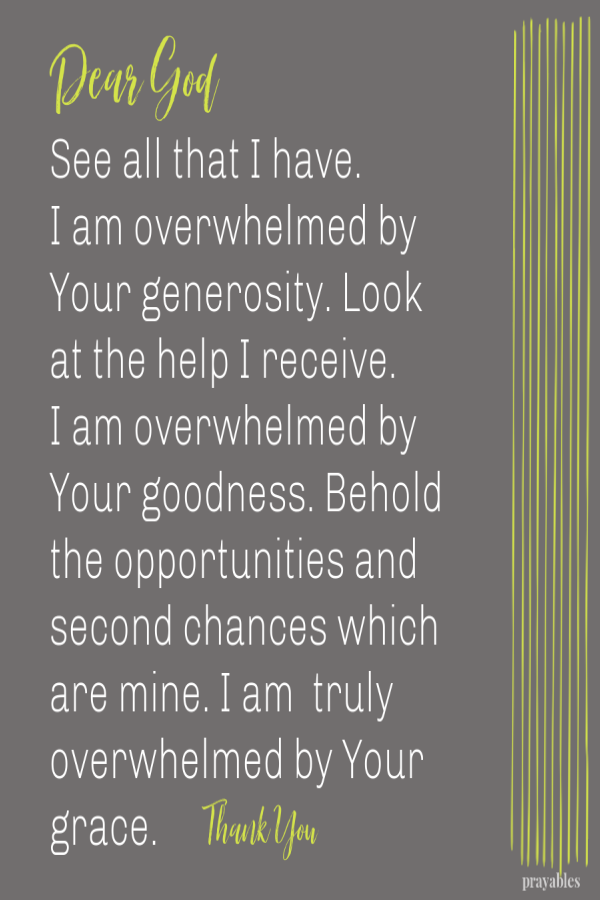 Dear God See all that I have.  I am overwhelmed by Your generosity. Look at the help I receive.  I am overwhelmed by Your goodness. Behold the opportunities and second chances which are mine. I am  truly overwhelmed by Your grace.     Thank
You