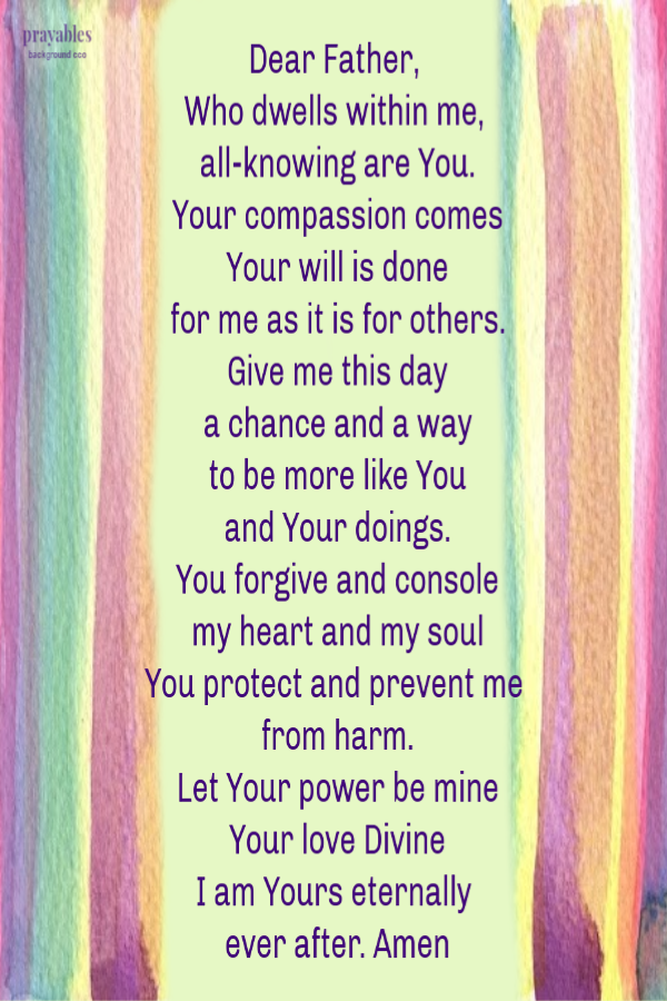 Dear Father,  Who dwells within me, all-knowing are You. Your compassion comes Your will is done for me as it is for others. Give me this day a chance and a way to be more like You and Your doings. You forgive and console my heart and my
soul You protect and prevent me from harm. Let Your power be mine Your love Divine I am Yours eternally  ever after. Amen