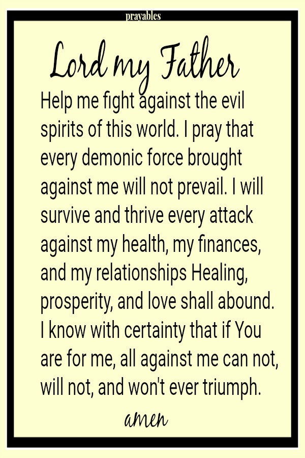 Lord my Father Help me fight against the evil spirits of this world. I pray that every demonic force brought against me will not prevail. I will survive and thrive every attack against my health, my finances, and my relationships
Healing, prosperity, and love shall abound. I know with certainty that if You are for me, all against me can not, will not, and won't ever triumph. Amen