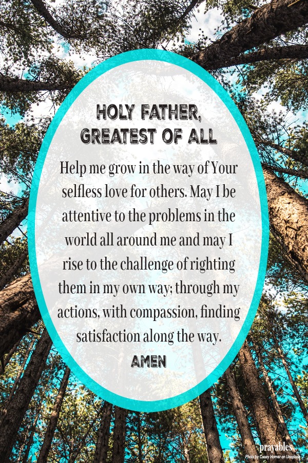  Holy Father, Greatest of All  Help me grow in the way of Your  selfless love for others. May I be attentive to the problems in the world all around me and may I rise to the challenge of righting them in my own way; through my actions,
with compassion, finding satisfaction along the way.    Amen