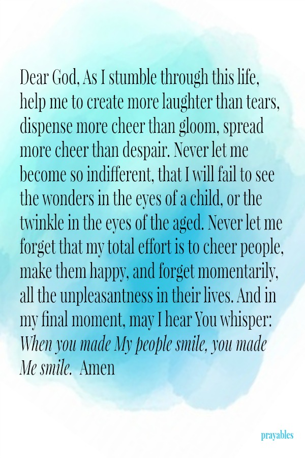 Dear God, As I stumble through this life, help me to create more laughter than tears, dispense more cheer than gloom, spread more cheer than despair. Never let me become so indifferent, that I will fail to see the wonders in the eyes
of a child, or the twinkle in the eyes of the aged. Never let me forget that my total effort is to cheer people, make them happy, and forget momentarily, all the unpleasantness in their lives. And in my final moment, may I hear You whisper: When you made My people smile, you made Me smile.  Amen