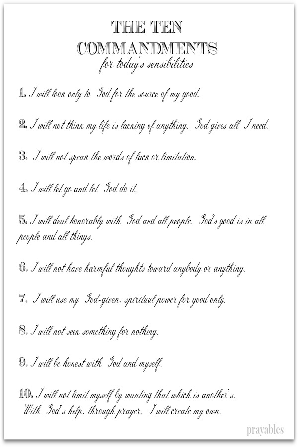 Ten Commandments for today's sensibilities  1.I will look only to God for the source of my good.  2.I will not think my life is lacking of anything. God gives all I need.  3. I will not speak the words of lack or limitation.  4.I
will let go and let God do it.  5.I will deal honorably with God and all people. God's good is in all people and all things.  6.I will not have harmful thoughts toward anybody or anything.  7. I will use my God-given, spiritual power for good only.  8.I will not seek something for nothing.  9.I will be honest with God and myself.  10.I will not limit myself by wanting that which is another’s.  With God’s help, through prayer, I will create my own.