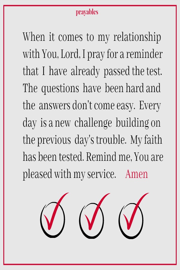 When  it  comes  to  my  relationship with You, Lord, I pray for a reminder that  I  have  already  passed the test. The  questions  have  been hard and the  answers don't come easy.  Every day  is a new  challenge  building on the
previous  day's trouble.  My faith has been tested. Remind me, You are pleased with my service.     Amen