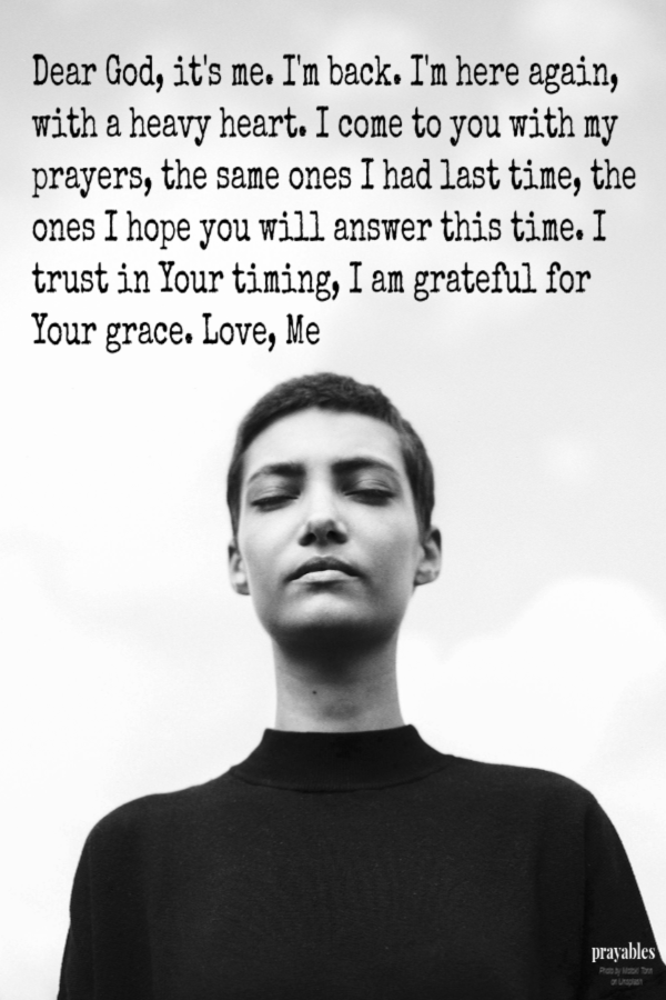 Dear God, it's me. I'm back. I'm here again, with a heavy heart. I come to you with my prayers, the same ones I had last time, the ones I hope you will answer this time. I trust in Your timing, I am grateful for Your grace. Love, Me