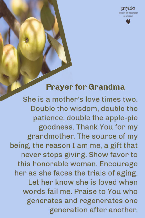 She is a mother’s love times two. Double the wisdom, double the patience, double the apple-pie goodness. Thank You for my grandmother. The source of my  being, the reason I am
me, a gift that never stops giving. Show favor to this honorable woman. Encourage her as she faces the trials of aging. Let her know she is loved when words fail me. Praise to You who generates and regenerates one generation after another. 