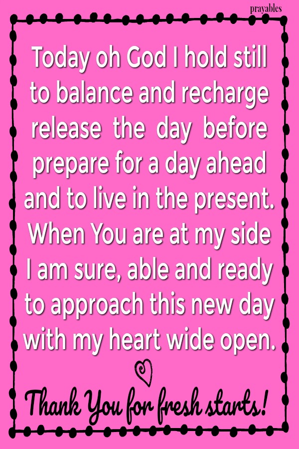 Today oh God I hold still to balance and recharge release  the  day  before  prepare for a day ahead and to live in the present. When You are at my side I am sure, able and ready  to approach this new day with my heart wide open.
Thank You for fresh starts!