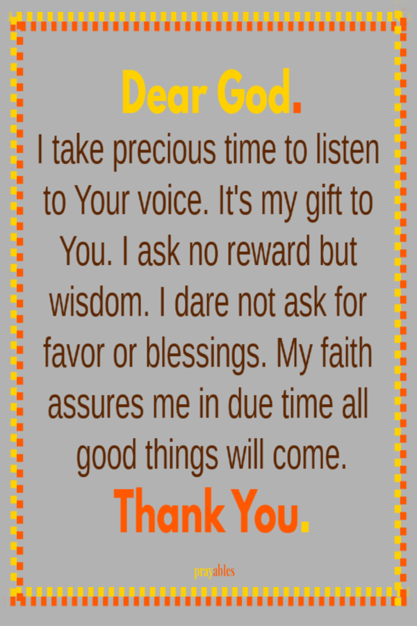 Dear God. I take precious time to listen to Your voice. It's my gift to You. I ask no reward but wisdom. I dare not ask for favor or blessings. My faith assures me in due time all good things will come. Thank You.