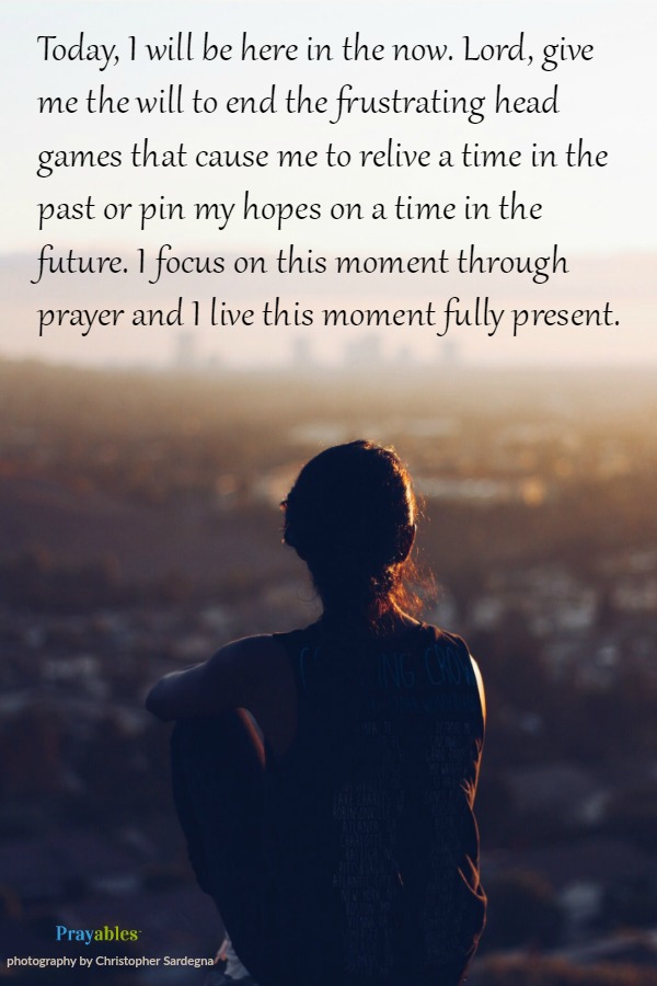  Today, I will be here in the now. Give me the will to end the frustrating head games that cause me to relive a time in the past or pin my hopes on some time in the future. I focus on this moment through prayer and I live this moment
currently and  fully present.  