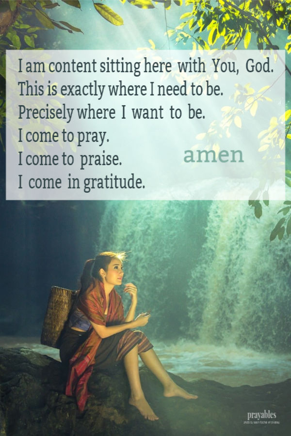 I am content sitting here with You, God. This is exactly where I need to be. Precisely where I want to be. I come to pray. I come to praise. I come in gratitude. Amen