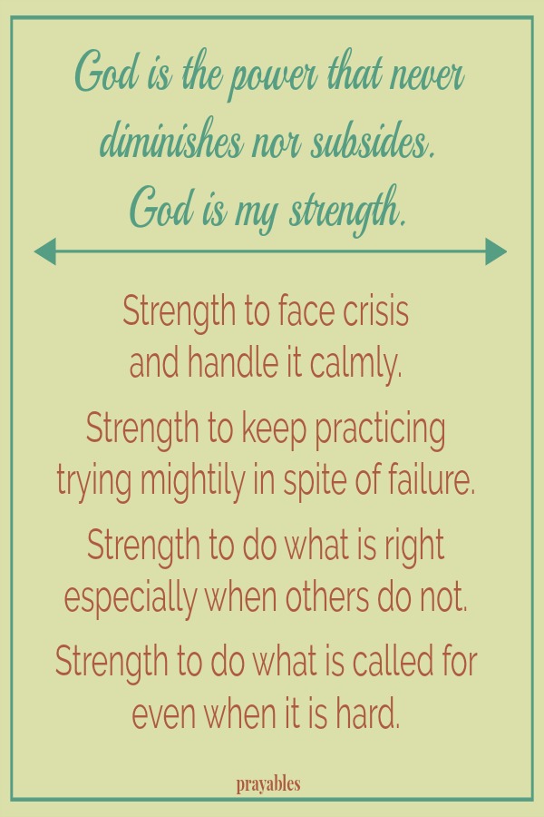 God is the power that never diminishes nor subsides.  God is my strength. Strength to face crisis and handle it calmly.  Strength to keep practicing trying mightily in spite of failure.  Strength to do what is called for even when it
is hard.  Strength to do what is right  especially when others do not.