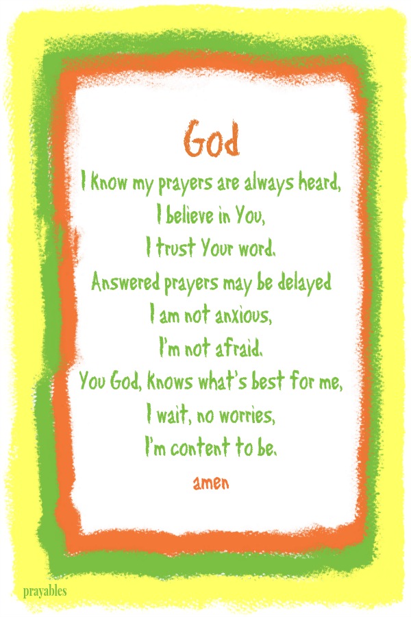 God I know my prayers are always heard, I believe in You,  I trust Your word. Answered prayers may be delayed I am not anxious,  I'm not afraid. You God, knows what's best for me, I wait, no worries,  I'm content to be. amen