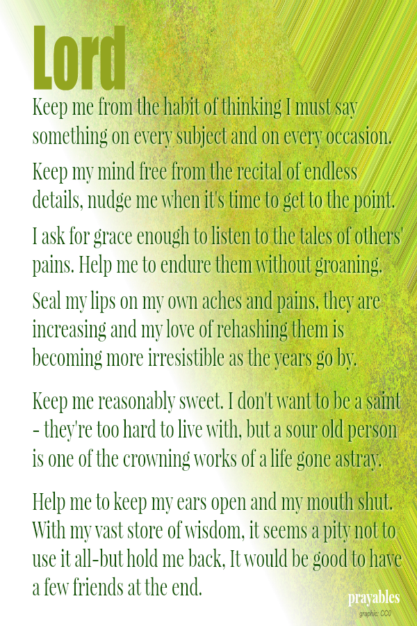 Lord, Keep me from the habit of thinking I must say something on every subject and on every occasion.  Keep my mind free from the recital of endless details, nudge me when it's time to get to the point.  I ask for grace enough to
listen to the tales of others' pains. Help me to endure them without groaning.   Seal my lips on my own aches and pains, they are increasing and my love of rehashing them is becoming more irresistable as the years go by.   Keep me reasonably sweet. I don't want to be a saint - they're too hard to live with, but a sour old person is one of the crowning works of a life gone astray.   Help me to keep my ears open and my mouth shut. With my vast store of wisdom, it seems a pity not to use it all-but
hold me back, It would be good to have a few friends at the end.  