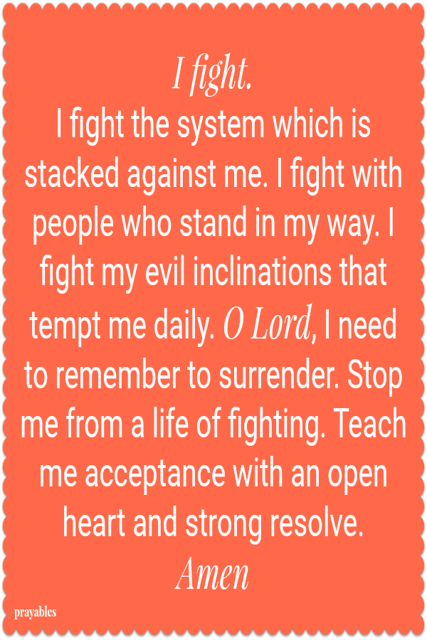 I fight.  I fight the system which is stacked against me. I fight with people who stand in my way. I fight my evil inclinations that  tempt me daily. O Lord, I need to remember to surrender. Stop me from a life of fighting. Teach me
acceptance with an open heart and strong resolve.  Amen