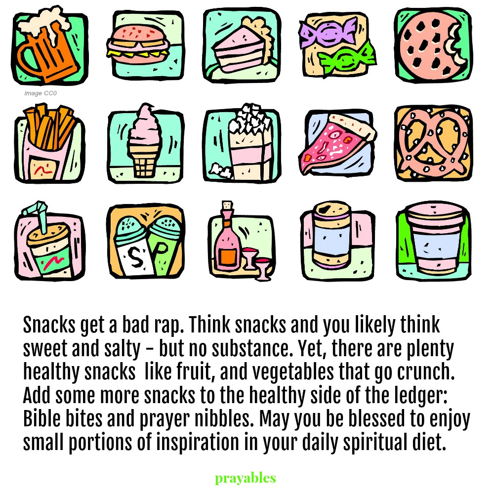 ​​​​​​​Snacks get a bad rap. Think snacks and you likely think sweet and salty – but no substance. Yet, there are plenty of healthy snacks  like fruit, and vegetables that go crunch. Add some more snacks to the healthy side of the
ledger: Bible bites and prayer nibbles. May you be blessed to enjoy small portions of inspiration in your daily spiritual diet.