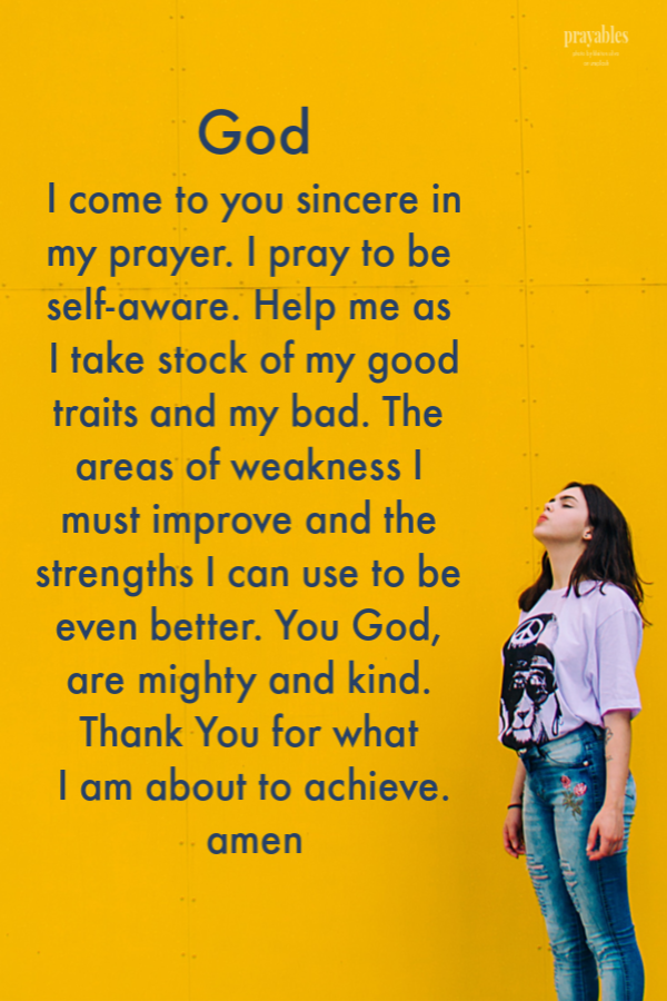 God  I come to you sincere in my prayer. I pray to be self-aware. Help me as I take stock of my good traits and my bad, the areas of weakness I must improve and the strengths I can use to be even better. You God, are mighty and kind. Thank You for what 
I am about to achieve. amen