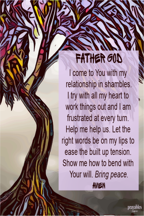 Father God I come to You with my relationship in shambles. I try with all my heart to work things out and I am frustrated at every turn. Help me help us. Let the right words be on my lips to ease the built up tension. Show me how to bend with
Your will. Bring peace. Amen