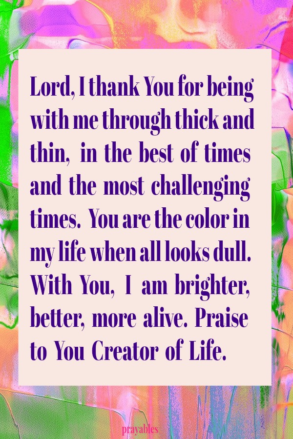 Lord, I thank You for being with me through thick and thin,   in  the  best  of  times  and  the  most  challenging times.  You are the color in my life when all looks dull. With  You,   I   am  brighter,  better,  more  alive. 
Praise  to  You  Creator  of  Life.