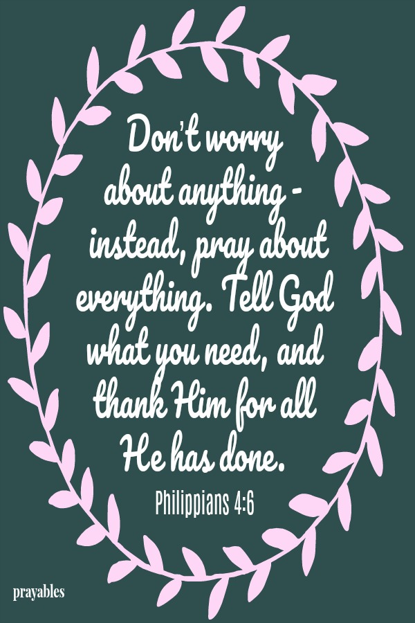 Philippians 4:6 Don’t worry  about anything -  instead, pray about everything. Tell God what you need, and thank Him for all  He has done.