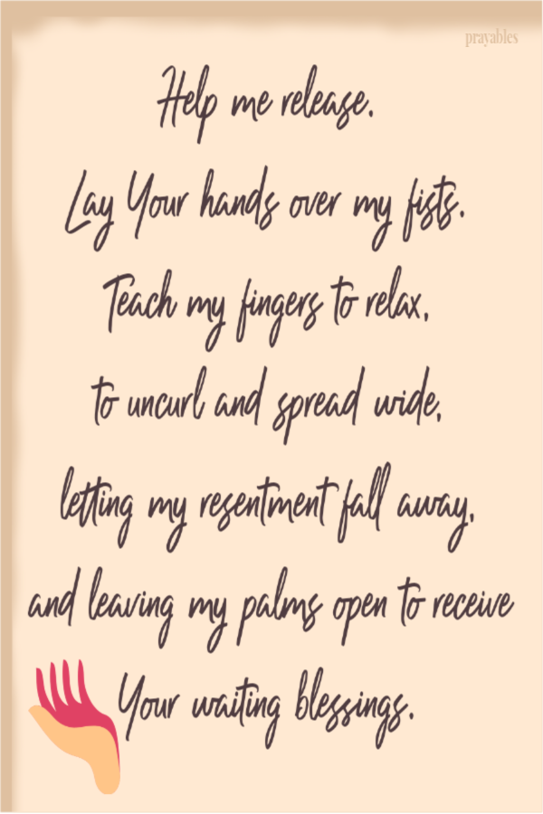 Help me release. Lay Your hands over my fists. Teach my fingers to relax, to uncurl and spread wide, letting my resentment fall
away, and leaving my palms open to receive Your waiting blessings.