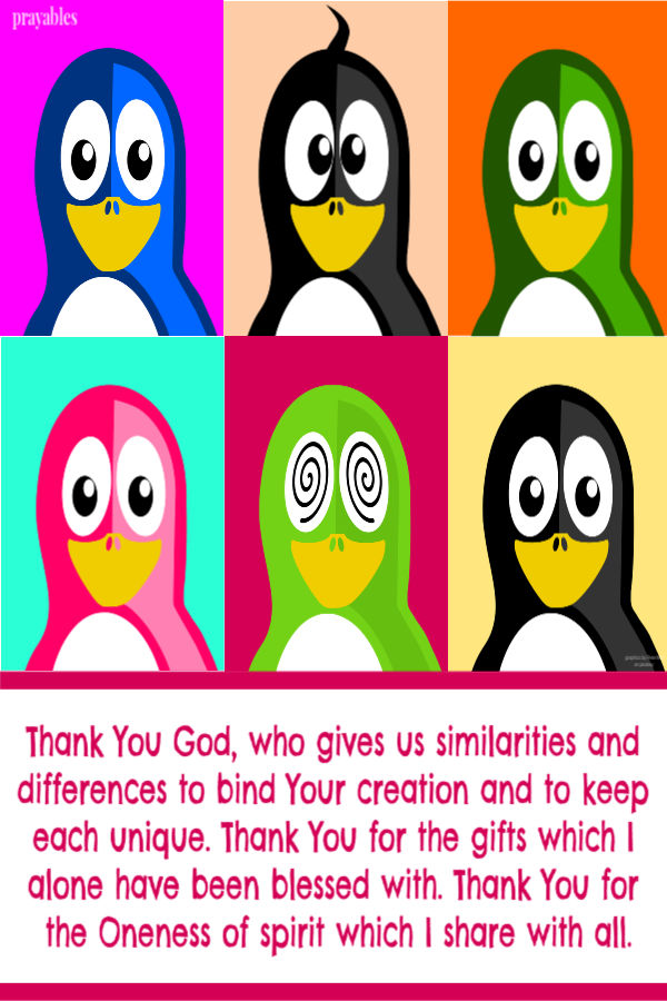 Thank You God, who gives us similarities and differences to bind Your creation and to keep each unique. Thank You for the gifts which I alone have been blessed with. Thank You
for the Oneness of spirit which I share with all.