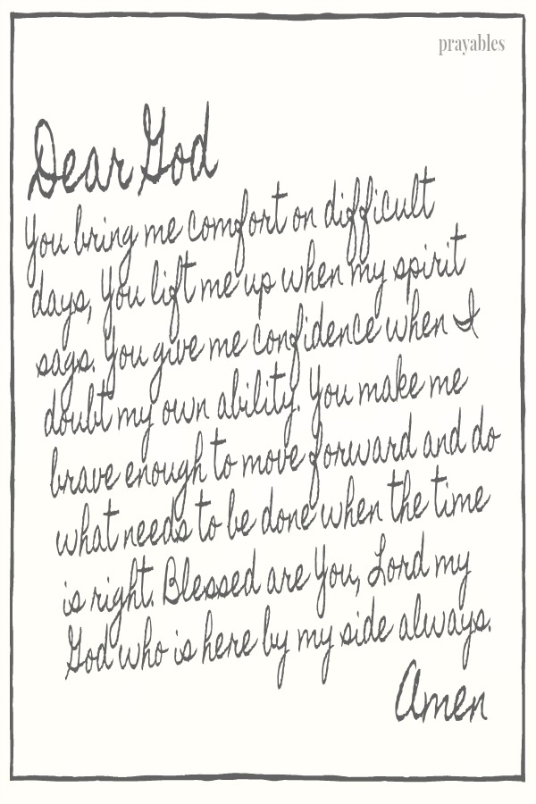 Dear God, You bring me comfort on difficult days, You lift me up when my spirit sags. You give me confidence when I doubt my own ability. You make me brave enough to move forward and do what needs to be done when the time is right.
Blessed are You, Lord my God who is here by my side always. Amen