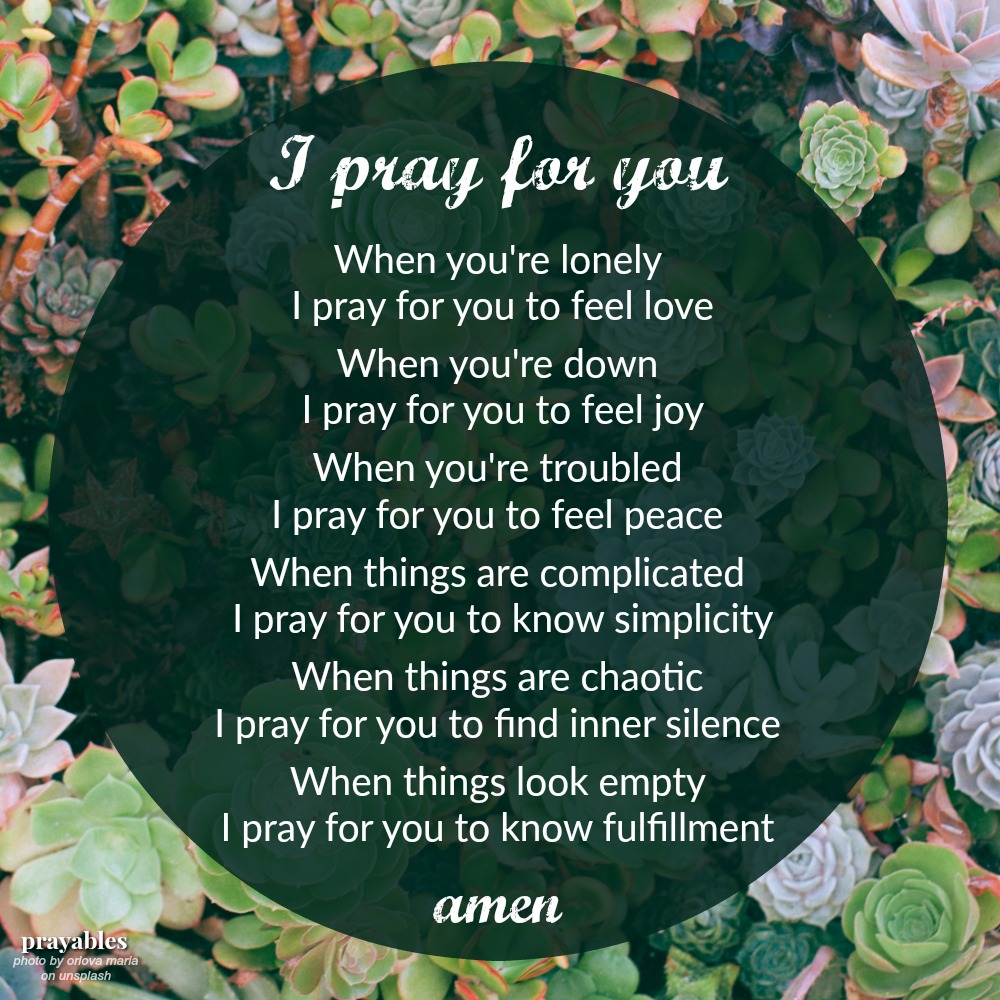 I pray for you When you’re lonely I pray for you to feel love When you’re down I pray for you to feel joy When you’re troubled I pray for you to feel peace When things are complicated I pray for you to know simplicity When things are
chaotic I pray for you to find inner silence When things look empty I pray for you to know fulfillment amen