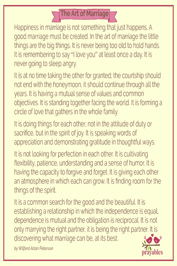Happiness in marriage is not something that just happens. A good marriage must be created. In the art of marriage the little things are the big things… It is never being too old to hold hands. It is remembering to say “I love you” at
least once a day. It is never going to sleep angry. It is at no time taking the other for granted; the courtship should not end with the honeymoon, it should continue through all the years. It is having a mutual sense of values and common objectives. It is standing together facing the world. It is forming a circle of love that gathers in the whole family. It is doing things for each other, not in the attitude of duty or sacrifice, but in the spirit of joy. It is speaking words of appreciation
and demonstrating gratitude in thoughtful ways. It is not looking for perfection in each other. It is cultivating flexibility, patience, understanding and a sense of humor. It is having the capacity to forgive and forget. It is giving each other an atmosphere in which each can grow. It is finding room for the things of the spirit. It is a common search for the good and the beautiful. It is establishing a relationship in which the independence is equal, dependence is mutual and the obligation is
reciprocal. It is not only marrying the right partner, it is being the right partner. It is discovering what marriage can be, at its best. – by Wilferd Arlan Peterson