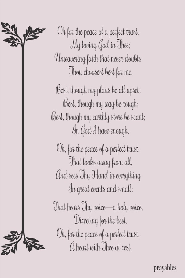 Oh for the peace of a perfect trust,    My loving God in Thee; Unwavering faith that never doubts    Thou choosest best for me.  Best, though my plans be all upset;    Best, though my way be rough; Best, though my earthly store be
scant;    In God I have enough.  Oh, for the peace of a perfect trust,    That looks away from all, And sees Thy Hand in everything    In great events and small;  That hears Thy voice—a holy voice,    Directing for the best. Oh, for the peace of a perfect trust,  A heart with Thee at rest.