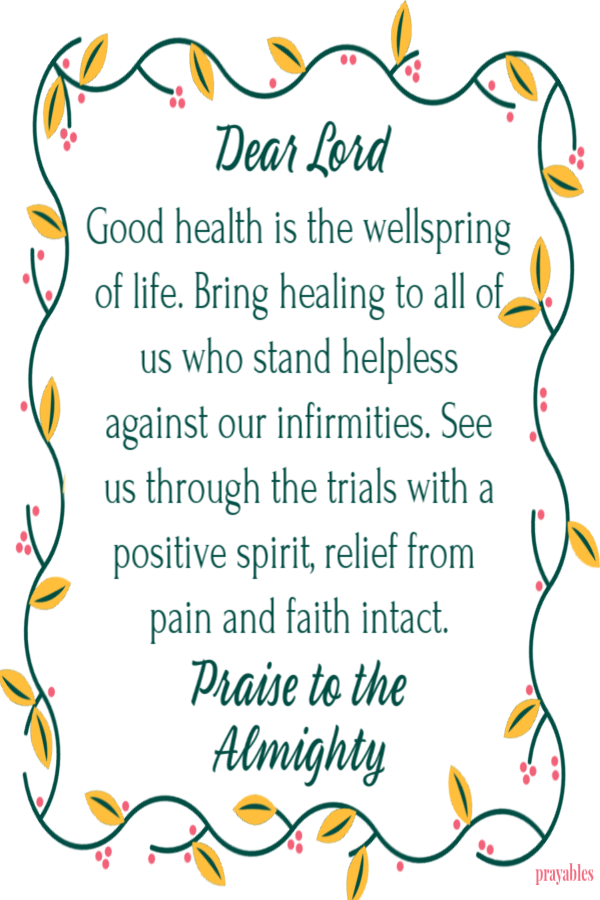 Dear Lord  Good health is the wellspring of life. Bring healing to all of us who stand helpless against our infirmities.  See us through the trials with a positive spirit, relief from  pain and faith intact.  Praise to the  Almighty 