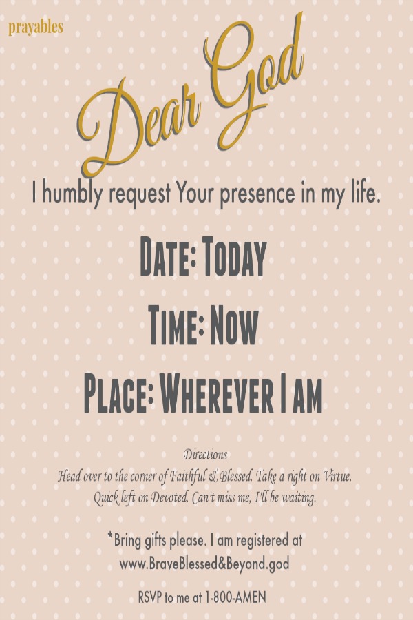 Dear God, I humbly request Your presence in my life. Date: Today Time:Now Place Wherever I am Directions Head over to the corner of Faithful & Blessed. Take a right on Virtue. Quick left on Devoted. Can't miss me, I'll be
waiting. Bring Gifts Please. I am registered at www.BraveBlessed&Beyond.god RSVP 1-800-AMEN