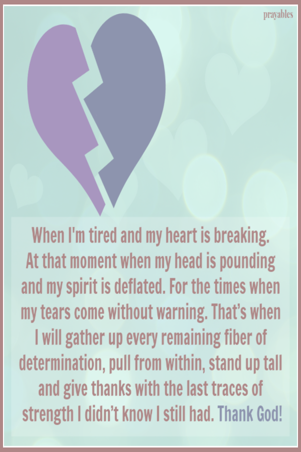 When I'm tired and my heart is breaking.  At that moment when my head is pounding  and my spirit is deflated. For the times when my tears come without warning. That’s when  I will gather up every remaining fiber of determination, pull from within, stand
up tall and give thanks with the last traces of strength I didn’t know I still had. Thank God!