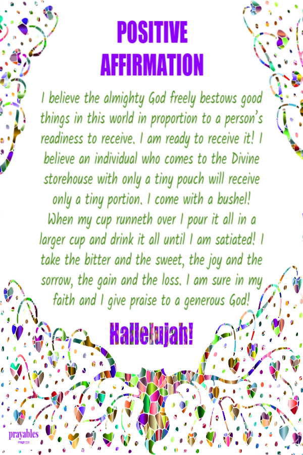 I believe the almighty God freely bestows good things in this world in proportion to a person’s readiness to receive. I am ready to receive it! I believe an individual who comes to the Divine storehouse with only a tiny pouch will receive only a tiny
portion. I come with a bushel! When my cup runneth over I pour it all in a larger cup and drink it all until I am satiated! I take the bitter and the sweet, the joy and the sorrow, the gain and the loss. I am sure in my faith and I give praise to a generous God! 