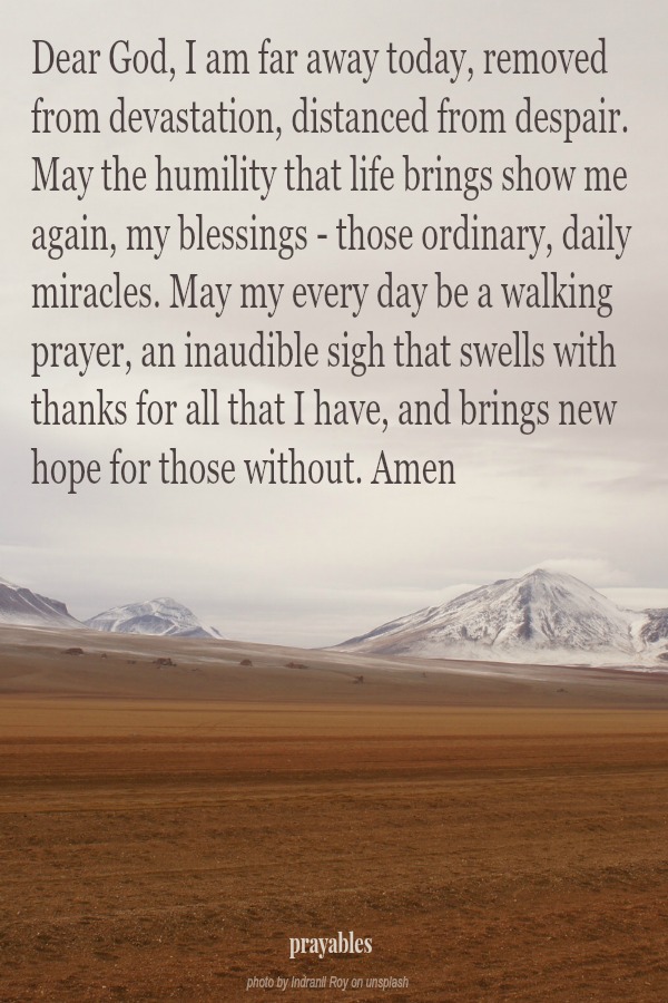 Dear God, I am far away today, removed from devastation, distanced from despair. May the humility that life brings show me again, my blessings - those ordinary, daily miracles. May my every day be a walking prayer, an inaudible sigh
that swells with thanks for all that I have, and brings new hope for those without. Amen   