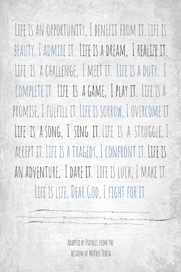 Life is an opportunity, I benefit from it. Life is beauty, I admire it. Life is a dream, I realize it. Life is a challenge, I meet it. Life is a duty, I complete it. Life is a
game, I play it. Life is a promise, I fulfill it. Life is sorrow, I overcome it. Life is a song, I sing it. Life is a struggle, I accept it. Life is a tragedy, I confront it. Life is an adventure, I dare it. Life is luck, I make it. Life is life, Dear God, I fight for it. Adapted from the wisdom of Mother Teresa