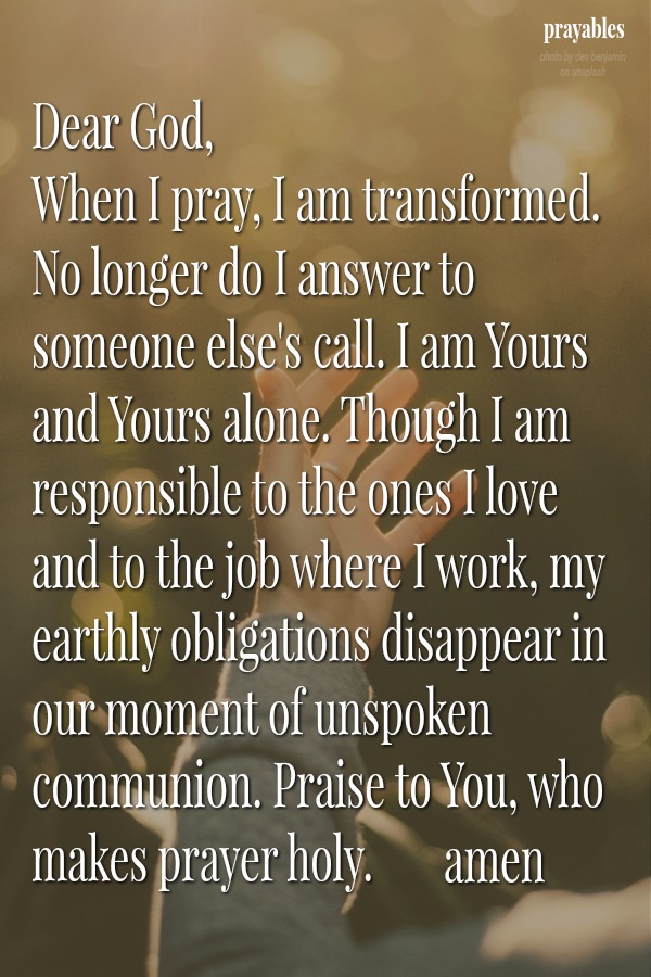 Dear God,  When I pray, I am transformed. No longer do I answer to someone else's call. I am Yours and Yours alone. Though I am responsible to the ones I love and to the job where I work, my earthly obligations disappear in our
moment of unspoken communion. Praise to You, who makes prayer holy. Amen