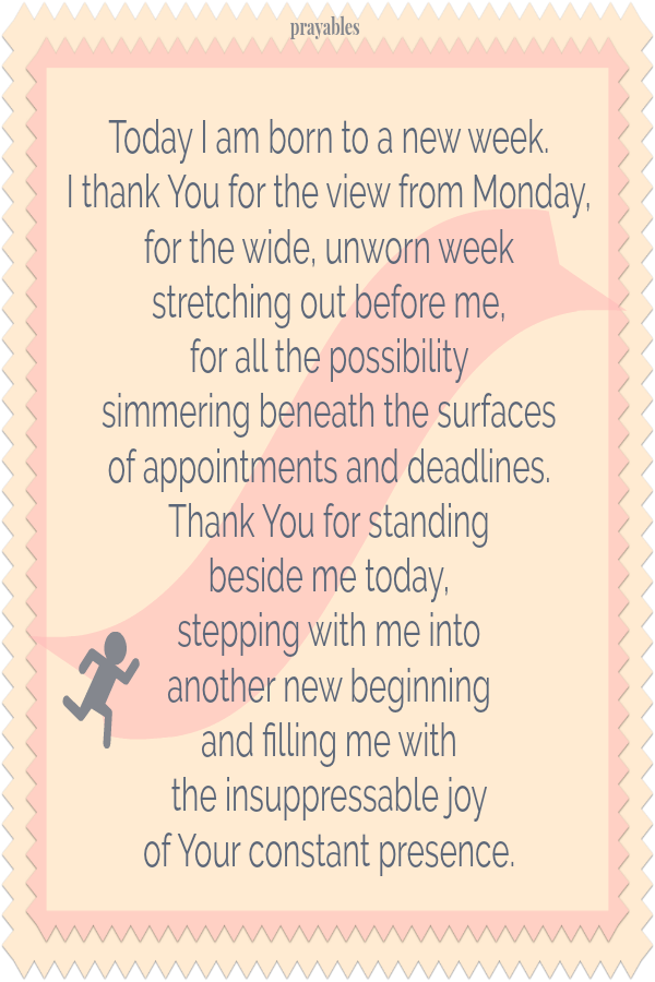 Today I am born to a new week. I thank You for the view from Monday, for the wide, unworn week stretching out before me, for all the possibility simmering beneath the surfaces of appointments and deadlines. Thank You for standing beside
me today, stepping with me into another new beginning and filling me with the insuppressible joy of Your constant presence.