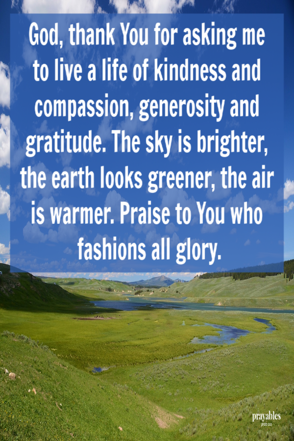 God,  thank You for asking me to live a life of kindness and compassion, generosity and gratitude. The sky is brighter, the earth looks greener, the air is warmer. Praise to You who fashions all glory.